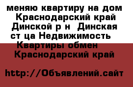 меняю квартиру на дом - Краснодарский край, Динской р-н, Динская ст-ца Недвижимость » Квартиры обмен   . Краснодарский край